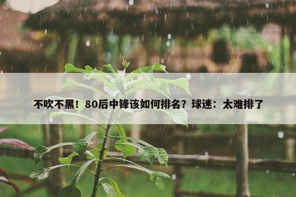 不吹不黑！80后中锋该如何排名？球迷：太难排了