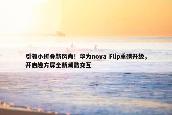 引领小折叠新风尚！华为nova Flip重磅升级，开启趣方屏全新潮酷交互