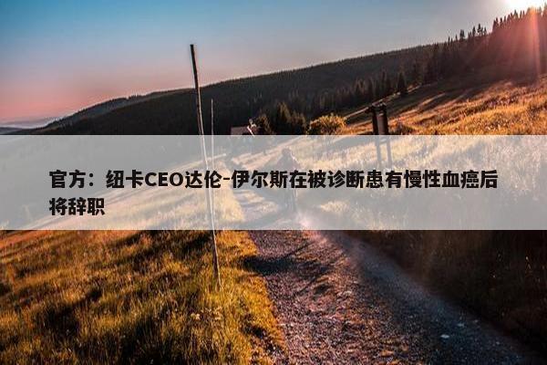 官方：纽卡CEO达伦-伊尔斯在被诊断患有慢性血癌后将辞职