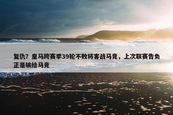 复仇？皇马跨赛季39轮不败将客战马竞，上次联赛告负正是输给马竞