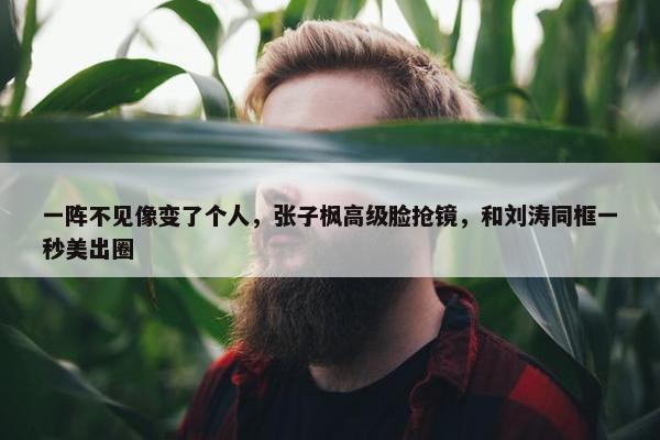 一阵不见像变了个人，张子枫高级脸抢镜，和刘涛同框一秒美出圈