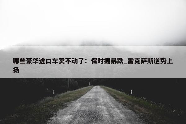 哪些豪华进口车卖不动了：保时捷暴跌_雷克萨斯逆势上扬