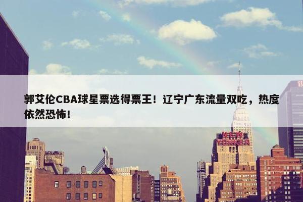 郭艾伦CBA球星票选得票王！辽宁广东流量双吃，热度依然恐怖！