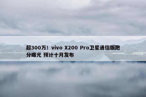 超300万！vivo X200 Pro卫星通信版跑分曝光 预计十月发布