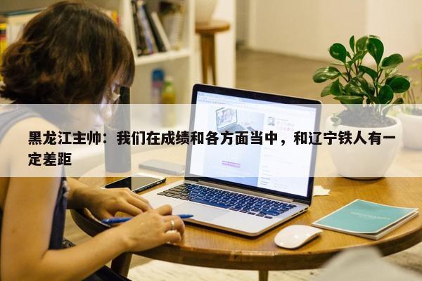 黑龙江主帅：我们在成绩和各方面当中，和辽宁铁人有一定差距