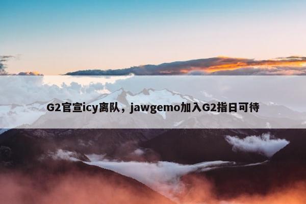 G2官宣icy离队，jawgemo加入G2指日可待