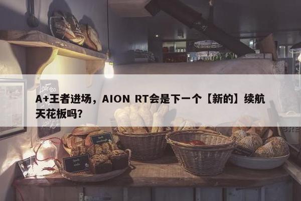 A+王者进场，AION RT会是下一个【新的】续航天花板吗？