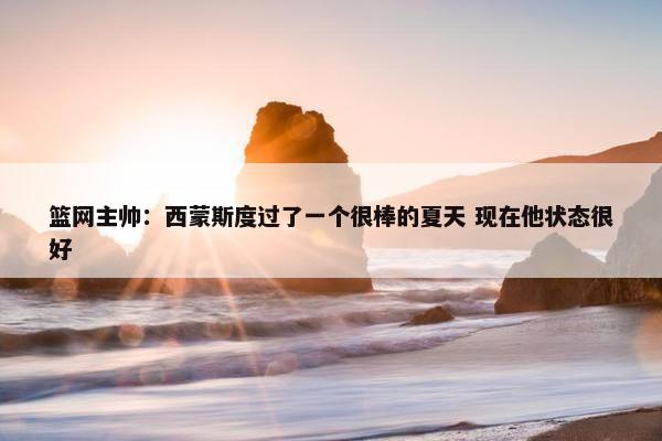 篮网主帅：西蒙斯度过了一个很棒的夏天 现在他状态很好