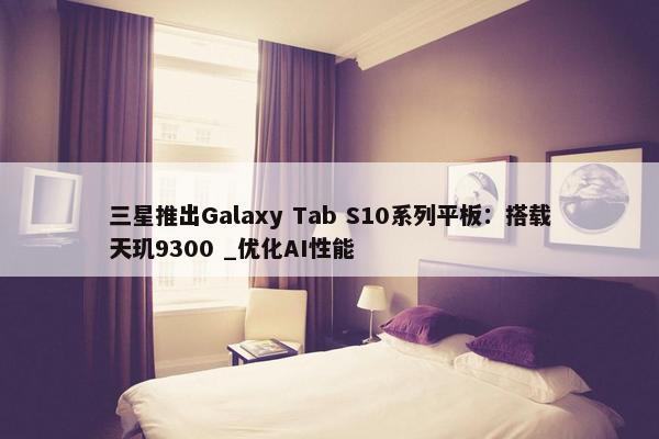 三星推出Galaxy Tab S10系列平板：搭载天玑9300 _优化AI性能