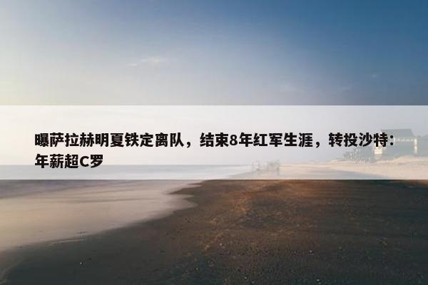 曝萨拉赫明夏铁定离队，结束8年红军生涯，转投沙特：年薪超C罗