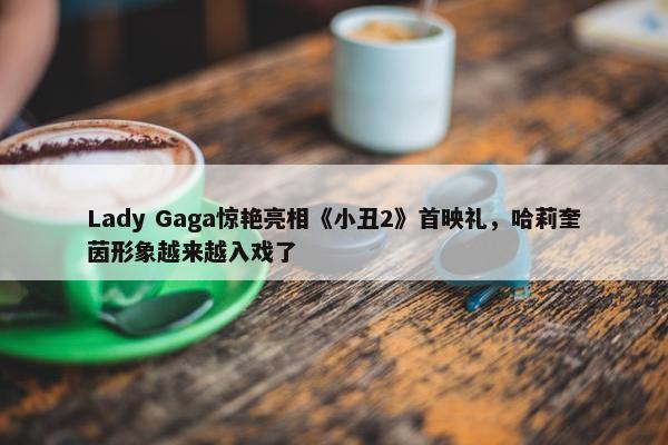 Lady Gaga惊艳亮相《小丑2》首映礼，哈莉奎茵形象越来越入戏了