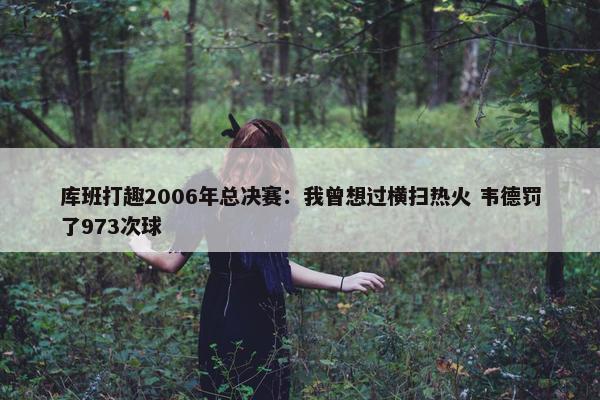 库班打趣2006年总决赛：我曾想过横扫热火 韦德罚了973次球