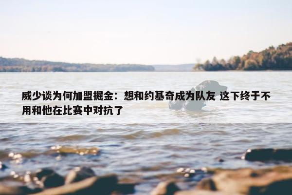 威少谈为何加盟掘金：想和约基奇成为队友 这下终于不用和他在比赛中对抗了