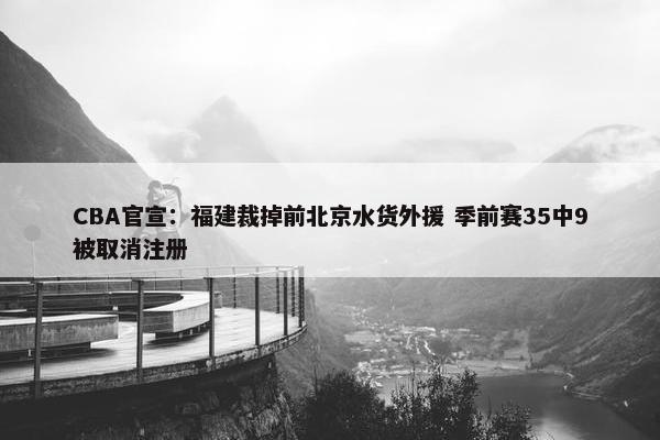 CBA官宣：福建裁掉前北京水货外援 季前赛35中9被取消注册