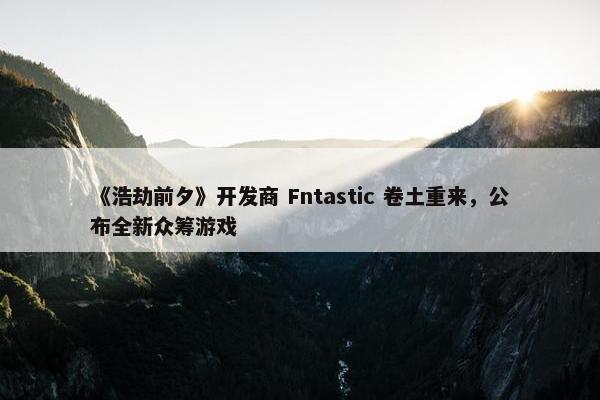 《浩劫前夕》开发商 Fntastic 卷土重来，公布全新众筹游戏