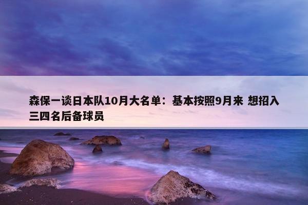 森保一谈日本队10月大名单：基本按照9月来 想招入三四名后备球员