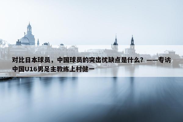 对比日本球员，中国球员的突出优缺点是什么？——专访中国U16男足主教练上村健一