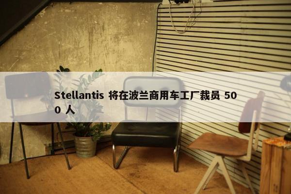 Stellantis 将在波兰商用车工厂裁员 500 人