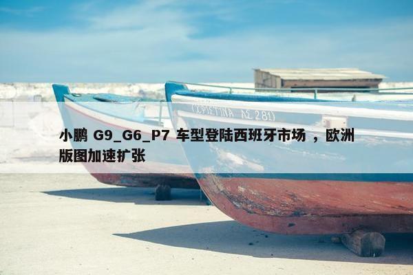 小鹏 G9_G6_P7 车型登陆西班牙市场 ，欧洲版图加速扩张