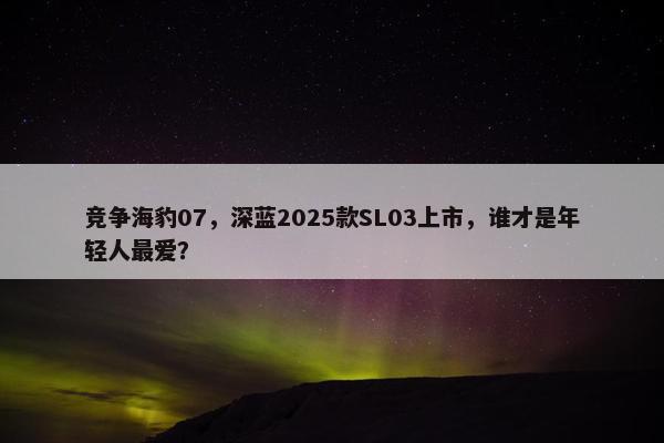 竞争海豹07，深蓝2025款SL03上市，谁才是年轻人最爱？