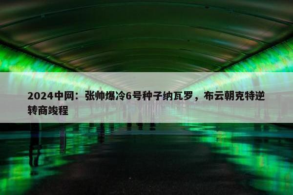 2024中网：张帅爆冷6号种子纳瓦罗，布云朝克特逆转商竣程