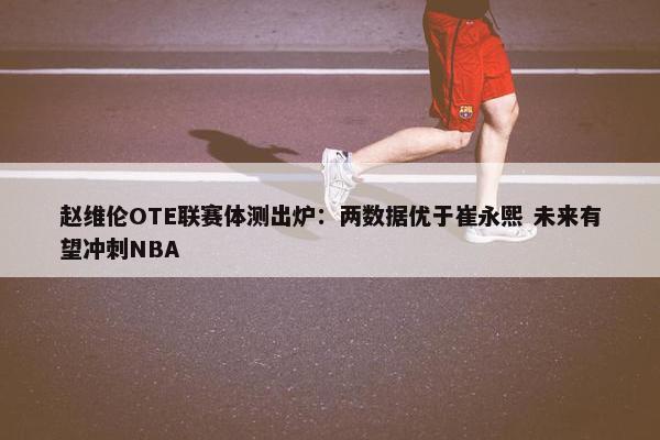 赵维伦OTE联赛体测出炉：两数据优于崔永熙 未来有望冲刺NBA