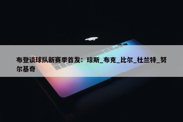 布登谈球队新赛季首发：琼斯_布克_比尔_杜兰特_努尔基奇