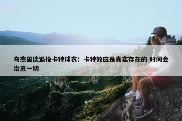 乌杰里谈退役卡特球衣：卡特效应是真实存在的 时间会治愈一切