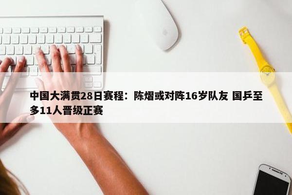 中国大满贯28日赛程：陈熠或对阵16岁队友 国乒至多11人晋级正赛