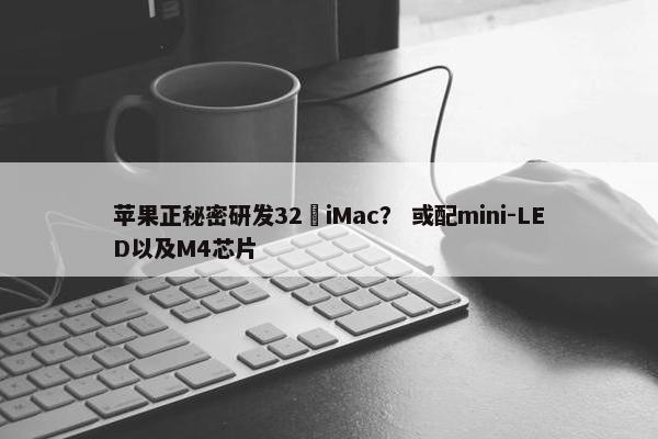 苹果正秘密研发32吋iMac？ 或配mini-LED以及M4芯片