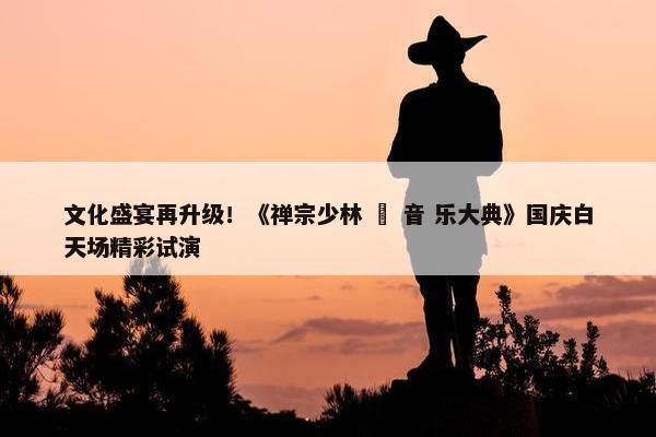 文化盛宴再升级！《禅宗少林 • 音 乐大典》国庆白天场精彩试演