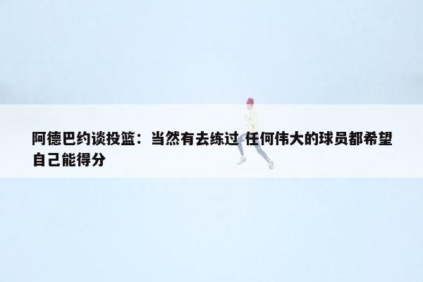 阿德巴约谈投篮：当然有去练过 任何伟大的球员都希望自己能得分