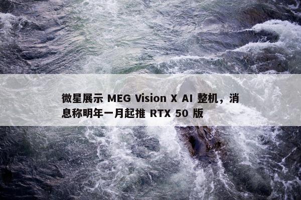 微星展示 MEG Vision X AI 整机，消息称明年一月起推 RTX 50 版