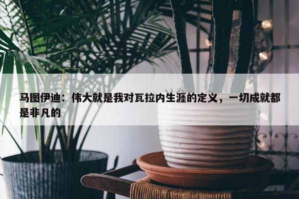 马图伊迪：伟大就是我对瓦拉内生涯的定义，一切成就都是非凡的