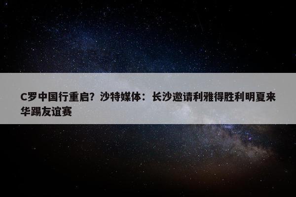 C罗中国行重启？沙特媒体：长沙邀请利雅得胜利明夏来华踢友谊赛