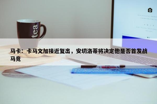 马卡：卡马文加接近复出，安切洛蒂将决定他是否首发战马竞