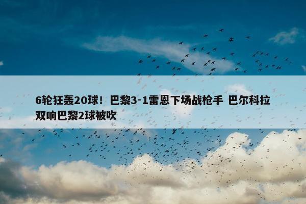 6轮狂轰20球！巴黎3-1雷恩下场战枪手 巴尔科拉双响巴黎2球被吹