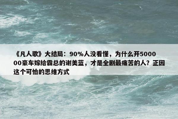 《凡人歌》大结局：90%人没看懂，为什么开500000豪车嫁给霸总的谢美蓝，才是全剧最痛苦的人？正因这个可怕的思维方式