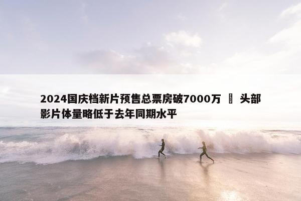 2024国庆档新片预售总票房破7000万   头部影片体量略低于去年同期水平