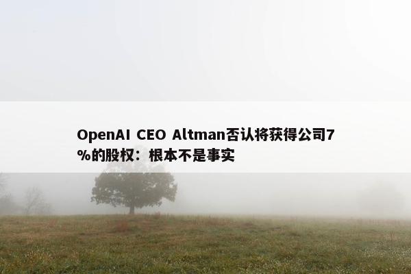 OpenAI CEO Altman否认将获得公司7%的股权：根本不是事实