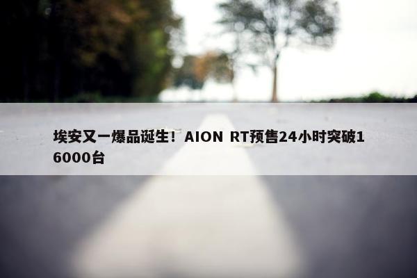 埃安又一爆品诞生！AION RT预售24小时突破16000台