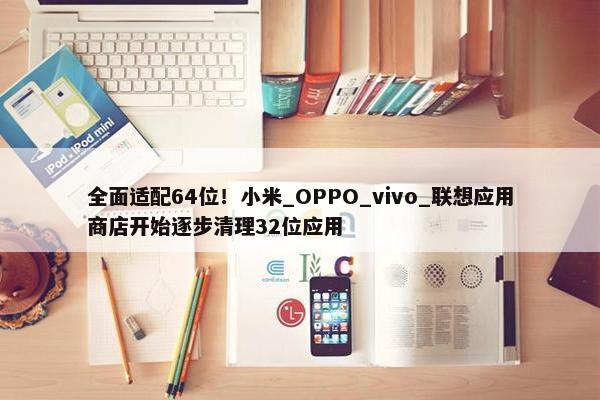 全面适配64位！小米_OPPO_vivo_联想应用商店开始逐步清理32位应用