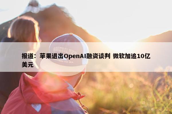 报道：苹果退出OpenAI融资谈判 微软加追10亿美元