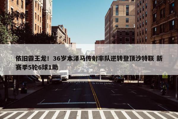 依旧霸王龙！36岁本泽马传射率队逆转登顶沙特联 新赛季5轮6球1助