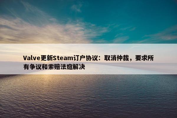 Valve更新Steam订户协议：取消仲裁，要求所有争议和索赔法庭解决