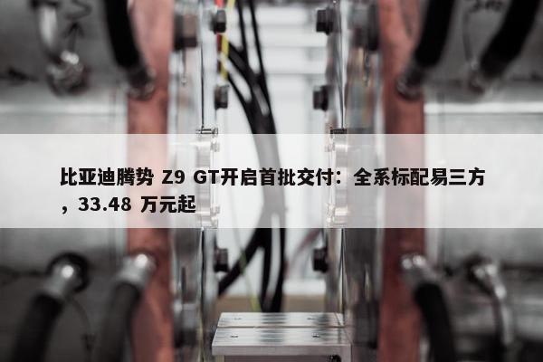 比亚迪腾势 Z9 GT开启首批交付：全系标配易三方，33.48 万元起