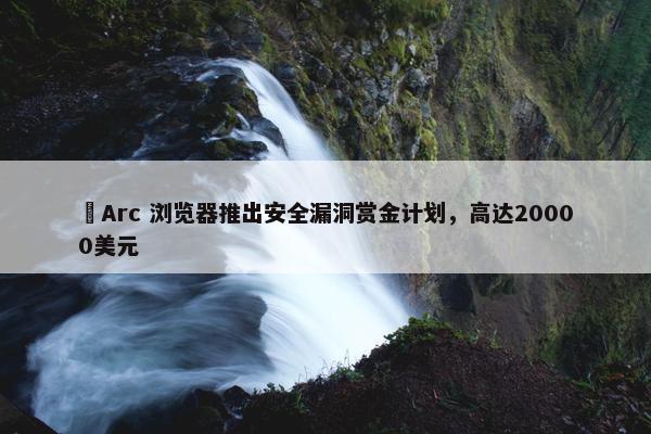 ​Arc 浏览器推出安全漏洞赏金计划，高达20000美元