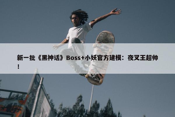 新一批《黑神话》Boss+小妖官方建模：夜叉王超帅！