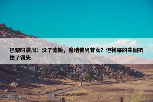 巴黎时装周：没了滤镜，遍地普男普女？但杨幂的生图抗住了镜头