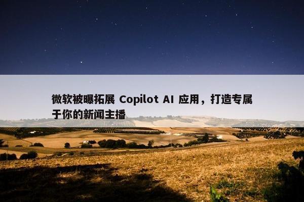 微软被曝拓展 Copilot AI 应用，打造专属于你的新闻主播